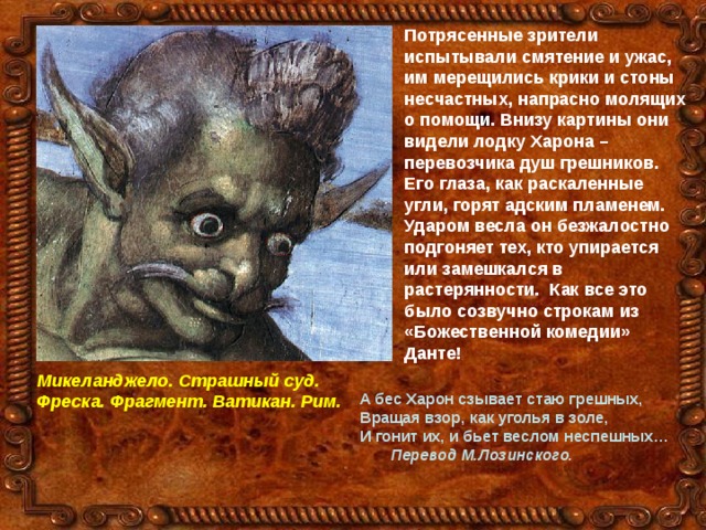 Потрясенные зрители испытывали смятение и ужас, им мерещились крики и стоны несчастных, напрасно молящих о помощи. Внизу картины они видели лодку Харона – перевозчика душ грешников. Его глаза, как раскаленные угли, горят адским пламенем. Ударом весла он безжалостно подгоняет тех, кто упирается или замешкался в растерянности. Как все это было созвучно строкам из «Божественной комедии» Данте!  Микеланджело. Страшный суд. Фреска. Фрагмент. Ватикан. Рим.  А бес Харон сзывает стаю грешных, Вращая взор, как уголья в золе, И гонит их, и бьет веслом неспешных…  Перевод М.Лозинского. 