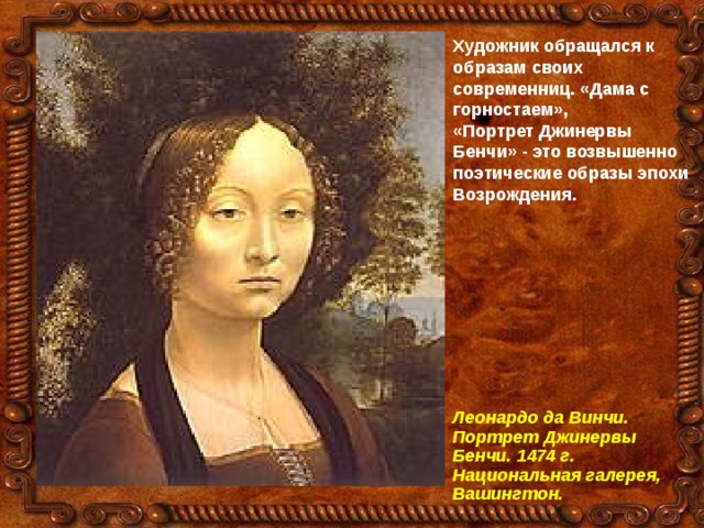 Художник обращался к образам своих современниц. «Дама с горностаем», «Портрет Джинервы Бенчи» - это возвышенно поэтические образы эпохи Возрождения.  Леонардо да Винчи. Портрет Джинервы Бенчи. 1474 г. Национальная галерея, Вашингтон. 