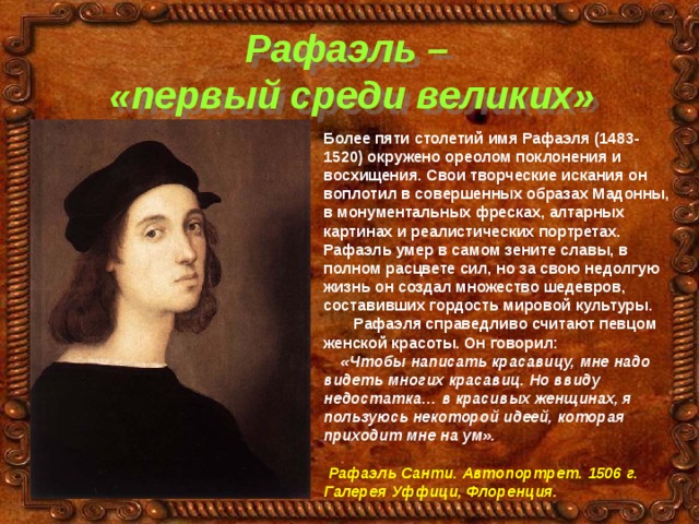 Рафаэль –  «первый среди великих» Более пяти столетий имя Рафаэля (1483-1520) окружено ореолом поклонения и восхищения. Свои творческие искания он воплотил в совершенных образах Мадонны, в монументальных фресках, алтарных картинах и реалистических портретах. Рафаэль умер в самом зените славы, в полном расцвете сил, но за свою недолгую жизнь он создал множество шедевров, составивших гордость мировой культуры.  Рафаэля справедливо считают певцом женской красоты. Он говорил:  «Чтобы написать красавицу, мне надо видеть многих красавиц. Но ввиду недостатка… в красивых женщинах, я пользуюсь некоторой идеей, которая приходит мне на ум».   Рафаэль Санти. Автопортрет. 1506 г. Галерея Уффици, Флоренция. 