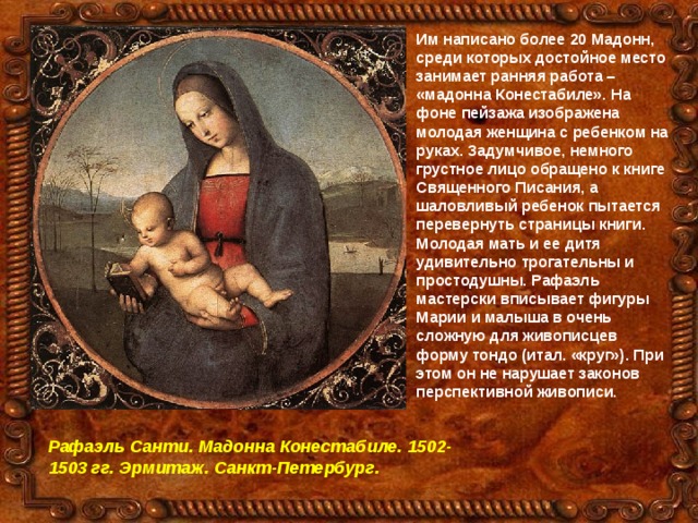 Им написано более 20 Мадонн, среди которых достойное место занимает ранняя работа – «мадонна Конестабиле». На фоне пейзажа изображена молодая женщина с ребенком на руках. Задумчивое, немного грустное лицо обращено к книге Священного Писания, а шаловливый ребенок пытается перевернуть страницы книги. Молодая мать и ее дитя удивительно трогательны и простодушны. Рафаэль мастерски вписывает фигуры Марии и малыша в очень сложную для живописцев форму тондо (итал. «круг»). При этом он не нарушает законов перспективной живописи. Рафаэль Санти. Мадонна Конестабиле. 1502-1503 гг. Эрмитаж. Санкт-Петербург. 