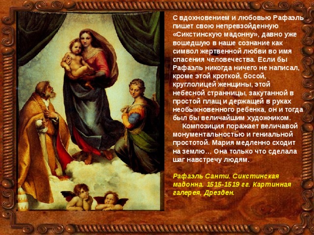 С вдохновением и любовью Рафаэль пишет свою непревзойденную «Сикстинскую мадонну», давно уже вошедшую в наше сознание как символ жертвенной любви во имя спасения человечества. Если бы Рафаэль никогда ничего не написал, кроме этой кроткой, босой, круглолицей женщины, этой небесной странницы, закутанной в простой плащ и держащей в руках необыкновенного ребенка, он и тогда был бы величайшим художником.  Композиция поражает величавой монументальностью и гениальной простотой. Мария медленно сходит на землю… Она только что сделала шаг навстречу людям.  Рафаэль Санти. Сикстинская мадонна. 1515-1519 гг. Картинная галерея, Дрезден. 