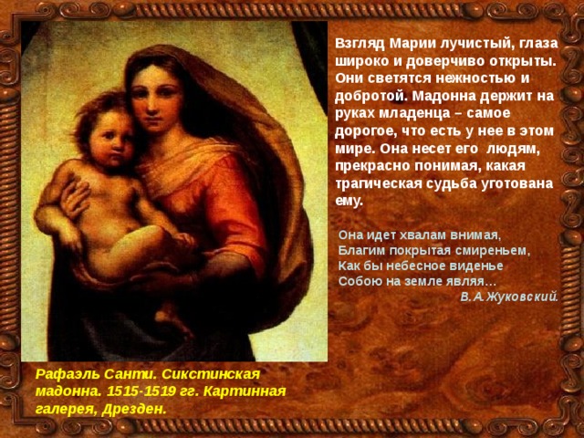 Взгляд Марии лучистый, глаза широко и доверчиво открыты. Они светятся нежностью и добротой. Мадонна держит на руках младенца – самое дорогое, что есть у нее в этом мире. Она несет его людям, прекрасно понимая, какая трагическая судьба уготована ему.   Она идет хвалам внимая,  Благим покрытая смиреньем,  Как бы небесное виденье  Собою на земле являя…  В.А.Жуковский.  Рафаэль Санти. Сикстинская мадонна. 1515-1519 гг. Картинная галерея, Дрезден. 