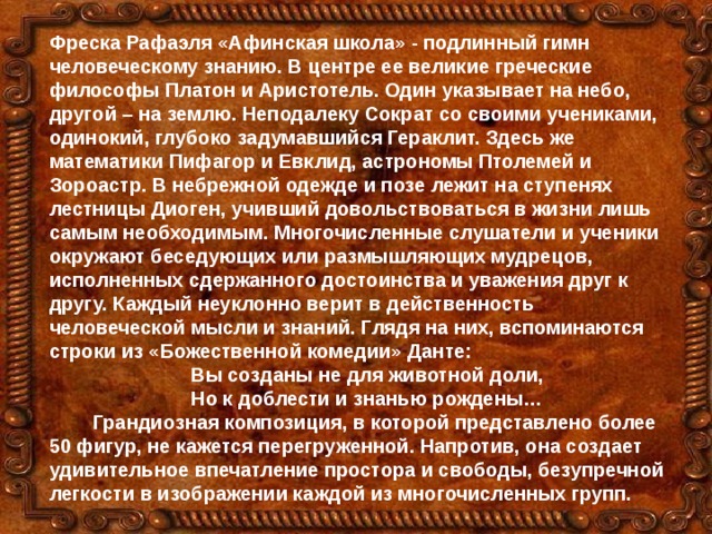 Фреска Рафаэля «Афинская школа» - подлинный гимн человеческому знанию. В центре ее великие греческие философы Платон и Аристотель. Один указывает на небо, другой – на землю. Неподалеку Сократ со своими учениками, одинокий, глубоко задумавшийся Гераклит. Здесь же математики Пифагор и Евклид, астрономы Птолемей и Зороастр. В небрежной одежде и позе лежит на ступенях лестницы Диоген, учивший довольствоваться в жизни лишь самым необходимым. Многочисленные слушатели и ученики окружают беседующих или размышляющих мудрецов, исполненных сдержанного достоинства и уважения друг к другу. Каждый неуклонно верит в действенность человеческой мысли и знаний. Глядя на них, вспоминаются строки из «Божественной комедии» Данте:  Вы созданы не для животной доли,  Но к доблести и знанью рождены…  Грандиозная композиция, в которой представлено более 50 фигур, не кажется перегруженной. Напротив, она создает удивительное впечатление простора и свободы, безупречной легкости в изображении каждой из многочисленных групп.  