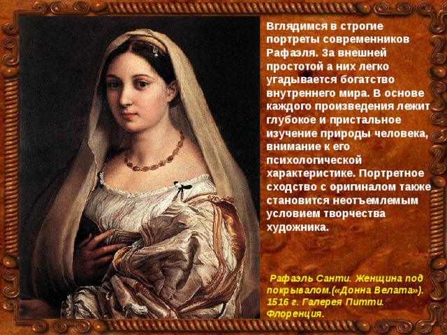 Вглядимся в строгие портреты современников Рафаэля. За внешней простотой а них легко угадывается богатство внутреннего мира. В основе каждого произведения лежит глубокое и пристальное изучение природы человека, внимание к его психологической характеристике. Портретное сходство с оригиналом также становится неотъемлемым условием творчества художника.     Рафаэль Санти. Женщина под покрывалом.(«Донна Велата»). 1516 г. Галерея Питти. Флоренция. 