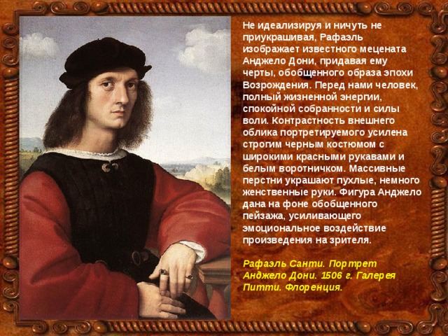 Не идеализируя и ничуть не приукрашивая, Рафаэль изображает известного мецената Анджело Дони, придавая ему черты, обобщенного образа эпохи Возрождения. Перед нами человек, полный жизненной энергии, спокойной собранности и силы воли. Контрастность внешнего облика портретируемого усилена строгим черным костюмом с широкими красными рукавами и белым воротничком. Массивные перстни украшают пухлые, немного женственные руки. Фигура Анджело дана на фоне обобщенного пейзажа, усиливающего эмоциональное воздействие произведения на зрителя.  Рафаэль Санти. Портрет Анджело Дони. 1506 г. Галерея Питти. Флоренция. 