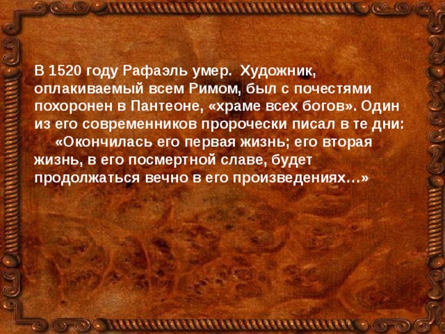 В 1520 году Рафаэль умер. Художник, оплакиваемый всем Римом, был с почестями похоронен в Пантеоне, «храме всех богов». Один из его современников пророчески писал в те дни:  «Окончилась его первая жизнь; его вторая жизнь, в его посмертной славе, будет продолжаться вечно в его произведениях…» 