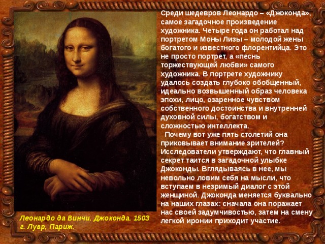 Среди шедевров Леонардо – «Джоконда», самое загадочное произведение художника. Четыре года он работал над портретом Моны Лизы – молодой жены богатого и известного флорентийца. Это не просто портрет, а «песнь торжествующей любви» самого художника. В портрете художнику удалось создать глубоко обобщенный, идеально возвышенный образ человека эпохи, лицо, озаренное чувством собственного достоинства и внутренней духовной силы, богатством и сложностью интеллекта.  Почему вот уже пять столетий она приковывает внимание зрителей? Исследователи утверждают, что главный секрет таится в загадочной улыбке Джоконды. Вглядываясь в нее, мы невольно ловим себя на мысли, что вступаем в незримый диалог с этой женщиной. Джоконда меняется буквально на наших глазах: сначала она поражает нас своей задумчивостью, затем на смену легкой иронии приходит участие.   Леонардо да Винчи. Джоконда. 1503 г. Лувр, Париж. 