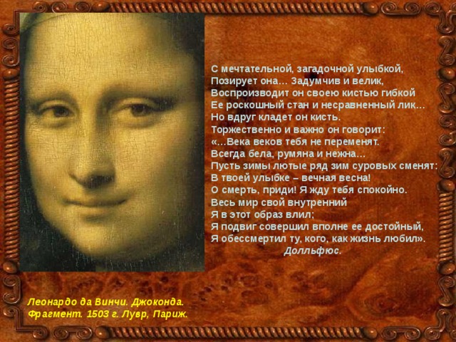 С мечтательной, загадочной улыбкой, Позирует она… Задумчив и велик, Воспроизводит он своею кистью гибкой Ее роскошный стан и несравненный лик… Но вдруг кладет он кисть. Торжественно и важно он говорит: «…Века веков тебя не переменят. Всегда бела, румяна и нежна… Пусть зимы лютые ряд зим суровых сменят: В твоей улыбке – вечная весна! О смерть, приди! Я жду тебя спокойно. Весь мир свой внутренний Я в этот образ влил; Я подвиг совершил вполне ее достойный, Я обессмертил ту, кого, как жизнь любил».  Долльфюс. Леонардо да Винчи. Джоконда. Фрагмент. 1503 г. Лувр, Париж. 