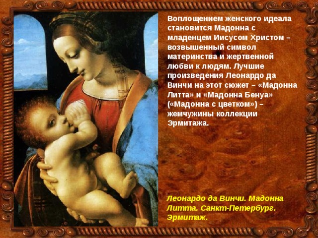 Воплощением женского идеала становится Мадонна с младенцем Иисусом Христом – возвышенный символ материнства и жертвенной любви к людям. Лучшие произведения Леонардо да Винчи на этот сюжет – «Мадонна Литта» и «Мадонна Бенуа» («Мадонна с цветком») – жемчужины коллекции Эрмитажа.  Леонардо да Винчи. Мадонна Литта. Санкт-Петербург. Эрмитаж. 