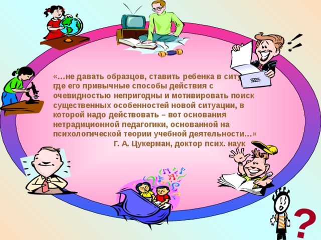 ? «…не давать образцов, ставить ребенка в ситуацию, где его привычные способы действия с очевидностью непригодны и мотивировать поиск существенных особенностей новой ситуации, в которой надо действовать – вот основания нетрадиционной педагогики, основанной на психологической теории учебной деятельности…»  Г. А. Цукерман, доктор псих. наук  