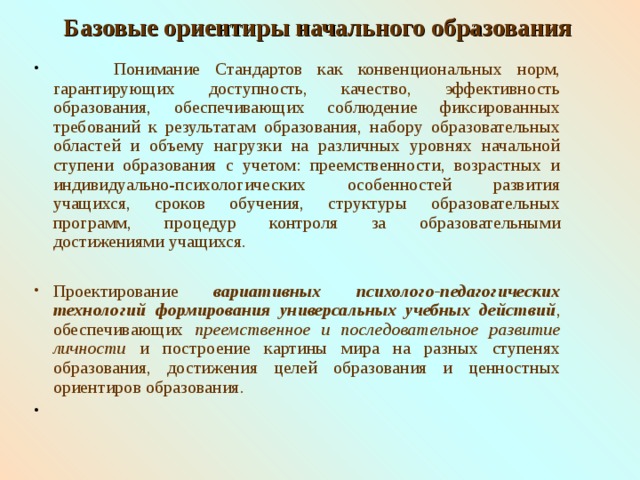 Базовые ориентиры начального образования    Понимание Стандартов как конвенциональных норм, гарантирующих доступность, качество, эффективность образования, обеспечивающих соблюдение фиксированных требований к результатам образования, набору образовательных областей и объему нагрузки на различных уровнях начальной ступени образования с учетом: преемственности, возрастных и индивидуально-психологических особенностей развития учащихся, сроков обучения, структуры образовательных программ, процедур контроля за образовательными достижениями учащихся. Проектирование вариативных психолого-педагогических технологий  формирования универсальных учебных действий , обеспечивающих преемственное и последовательное развитие личности  и построение картины мира на разных ступенях образования, достижения целей образования и ценностных ориентиров образования. 3 