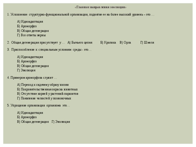 «Главные направления эволюции» 1. Усложнение структурно-функциональной организации, поднятие ее на более высокий уровень – это … А) Идиоадаптация Б) Ароморфоз В) Общая дегенерация Г) Все ответы верны 2. Общая дегенерация присутствует у … А) Бычьего цепня  Б) Кролика  В) Орла  Г) Шмеля 3. Приспособление к специальным условиям среды - это… А) Идиоадаптация Б) Ароморфоз В) Общая дегенерация Г) Эволюция 4. Примером ароморфоза служит … А) Переход к сидячему образу жизни Б) Покровительственная окраска животных В) Отсутствие корней у растений-паразитов Г) Появление челюстей у позвоночных 5. Упрощение организации организма это… А) Идиоадаптация Б) Ароморфоз В) Общая дегенерация Г) Эволюция 