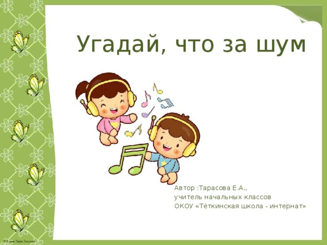 Угадай, что за шум Автор :Тарасова Е.А., учитель начальных классов ОКОУ «Тёткинская школа - интернат» 