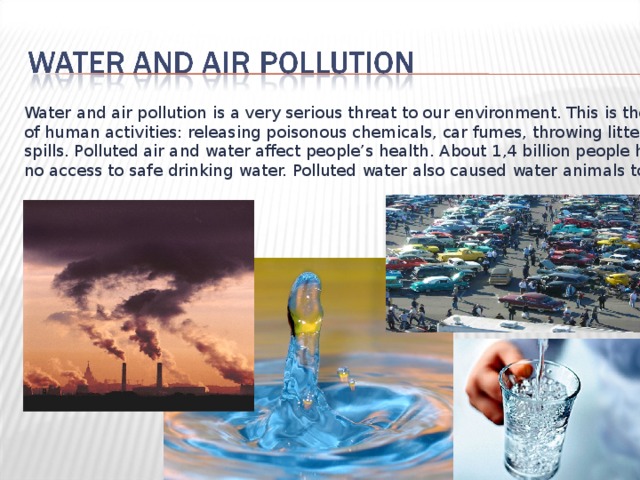 Water and air pollution is a very serious threat to our environment. This is the result of human activities: releasing poisonous chemicals, car fumes, throwing litter, oil spills. Polluted air and water affect people’s health. About 1,4 billion people have no access to safe drinking water. Polluted water also caused water animals to die. 
