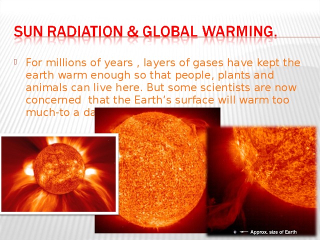 For millions of years , layers of gases have kept the earth warm enough so that people, plants and animals can live here. But some scientists are now concerned that the Earth’s surface will warm too much-to a dangerous degree. 