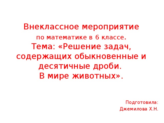    Внеклассное мероприятие  по математике в  6 классе .  Тема: «Решение задач, содержащих обыкновенные и десятичные дроби.  В мире животных».         Подготовила: Джемилова Х.Н. 