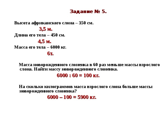 Задание № 5.  Высота африканского слона – 350 см.  3,5 м. Длина его тела – 450 см.  4,5 м. Масса его тела – 6000 кг.  6т.    Масса новорожденного слоненка в 60 раз меньше массы взрослого слона. Найти массу новорожденного слоненка.  6000 : 60 = 100 кг.    На сколько килограммов масса взрослого слона больше массы новорожденного слоненка?  6000 – 100 = 5900 кг.    