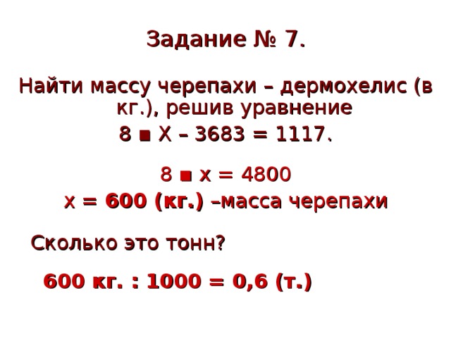 Задание № 7. Найти массу черепахи – дермохелис (в кг.), решив уравнение 8 ▪ Х – 3683 = 1117. 8 ▪ х = 4800 х = 600 (кг.) –масса черепахи  Сколько это тонн?  600 кг. : 1000 = 0,6 (т.) 