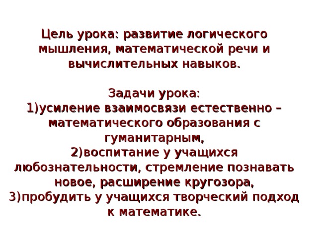 Цель урока: развитие логического мышления, математической речи и вычислительных навыков.   Задачи урока:  1)усиление взаимосвязи естественно – математического образования с гуманитарным,  2)воспитание у учащихся любознательности, стремление познавать новое, расширение кругозора,  3)пробудить у учащихся творческий подход к математике. 