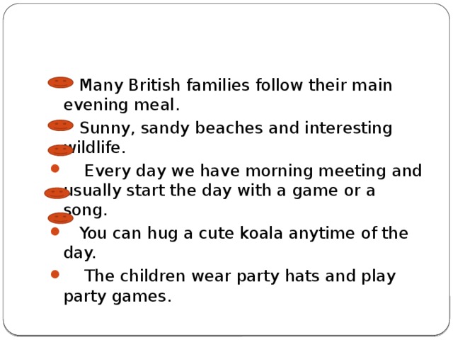  Many British families follow their main evening meal.  Sunny, sandy beaches and interesting wildlife.  Every day we have morning meeting and usually start the day with a game or a song.  You can hug a cute koala anytime of the day.  The children wear party hats and play party games. 