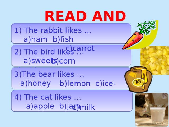 READ AND CHOOSE 1) The rabbit likes ...  a)ham b)fish  c)carrot 2) The bird likes …  a)sweets c)cabbage b)corn 3)The bear likes …  b)lemon c)ice-cream a)honey 4) The cat likes …  a)apple b)jam c)milk  