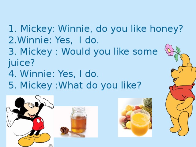 1.  Mickey: Winnie, do you like honey?  2.Winnie: Yes, I do.  3. Mickey : Would you like some juice?  4. Winnie: Yes, I do.  5. Mickey :What do you like?     4 