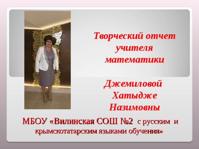   Творческий отчет учителя математики  Джемиловой Хатыдже Назимовны     МБОУ «Вилинская СОШ №2 с русским и крымскотатарским языками обучения» 