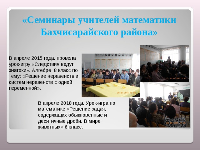 «Семинары учителей математики Бахчисарайского района» В апреле 2015 года, провела урок-игру «Следствия ведут знатоки». Алгебре 8 класс по тему: «Решение неравенств и систем неравенств с одной переменной». В апреле 2018 года. Урок-игра по математике «Решение задач, содержащих обыкновенные и десятичные дроби. В мире животных» 6 класс. 