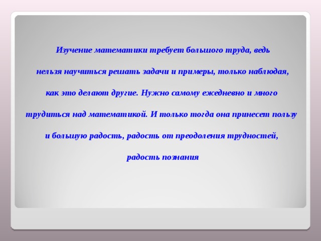 Изучение математики требует большого труда, ведь  нельзя научиться решать задачи и примеры, только наблюдая, как это делают другие. Нужно самому ежедневно и много трудиться над математикой. И только тогда она принесет пользу и большую радость, радость от преодоления трудностей, радость познания 