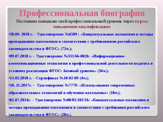 Профессиональная биография Постоянно повышаю свой профессиональный уровень через курсы повышения квалификации: 28.09. 2018 г. – Удостоверение №6509 : «Концептуальные положения и методы преподавания математики в соответствии с требованиями российского законодательства и ФГОС» (72ч.); 09.07.2018 г. – Удостоверение №331/66-0026: «Информационно-коммуникационные технологии в профессиональной деятельности педагога в условиях реализации ФГОС: базовый уровень» (36ч.); 13.02.2018 г. – Сертификат №18-02-09 (4ч.); 10. 11.2017г. – Удостоверение №7779: «Использование современных образовательных технологий в обучении математике» (18ч.); 01.07.2014г. – Удостоверение №08/03/103/16: «Концептуальные положения и методы преподавания математики в соответствии с требования российского законодательства и ФГОС» (28ч.).    