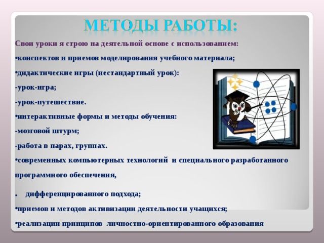 Свои уроки я строю на деятельной основе с использованием: конспектов и приемов моделирования учебного материала; дидактические игры (нестандартный урок): -урок-игра; -урок-путешествие. интерактивные формы и методы обучения: -мозговой штурм; -работа в парах, группах. современных компьютерных технологий и специального разработанного программного обеспечения, . дифференцированного подхода; приемов и методов активизации деятельности учащихся; реализации принципов личностно-ориентированного образования 