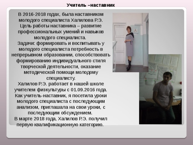 Учитель –наставник В 2016-2018 годах, была наставником молодого специалиста Халилова Р.Э. Цель работы наставника – развитие профессиональных умений и навыков молодого специалиста. Задачи: формировать и воспитывать у молодого специалиста потребность в непрерывном образовании, способствовать формированию индивидуального стиля творческой деятельности, оказание методической помощи молодому специалисту. Халилов Р.Э. работает в нашей школе учителем физкультуры с 01.09.2016 года. Как учитель-наставник, я посетила уроки молодого специалиста с последующим анализом, приглашала на свои уроки, с последующим обсуждением. В марте 2018 года, Халилов Р.Э. получил первую квалификационную категорию. 