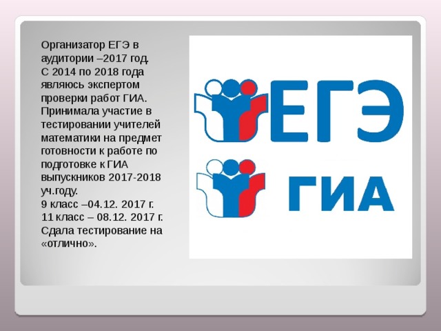 Организатор ЕГЭ в аудитории –2017 год. С 2014 по 2018 года являюсь экспертом проверки работ ГИА. Принимала участие в тестировании учителей математики на предмет готовности к работе по подготовке к ГИА выпускников 2017-2018 уч.году. 9 класс –04.12. 2017 г. 11 класс – 08.12. 2017 г. Сдала тестирование на «отлично». 