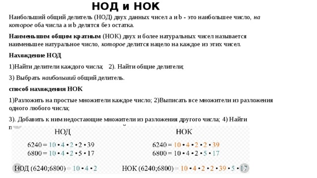 НОД и НОК Наибольший общий делитель (НОД) двух данных чисел a и b - это наибольшее число,  на которое  оба числа a и b делятся без остатка. Наименьшим общим кратным  (НОК) двух и более натуральных чисел называется наименьшее натуральное число,  которое  делится нацело на каждое из этих чисел. Нахождение НОД 1)Найти делители каждого числа; 2). Найти общие делители; 3) Выбрать  наибольший  общий делитель. способ нахождения НОК 1)Разложить на простые множители каждое число; 2)Выписать все множители из разложения одного любого числа; 3). Добавить к ним недостающие множители из разложения другого числа; 4) Найти произведение получившихся множителей. 