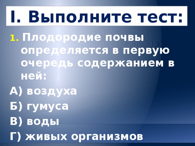I. Выполните тест: 1. Плодородие почвы определяется в первую очередь содержанием в ней: А) воздуха   Б) гумуса В) воды  Г) живых организмов 