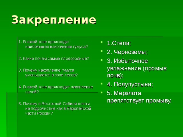 Закрепление 1. В какой зоне происходит наибольшее накопление гумуса? 2. Какие почвы самые плодородные? 3. Почему накопление гумуса уменьшается в зоне лесов? 4. В какой зоне происходит накопление солей? 5. Почему в Восточной Сибири почвы не подзолистые как в Европейской части России? 1.Степи; 2. Черноземы; 3. Избыточное увлажнение (промыв почв); 4. Полупустыни; 5. Мерзлота препятствует промыву.   