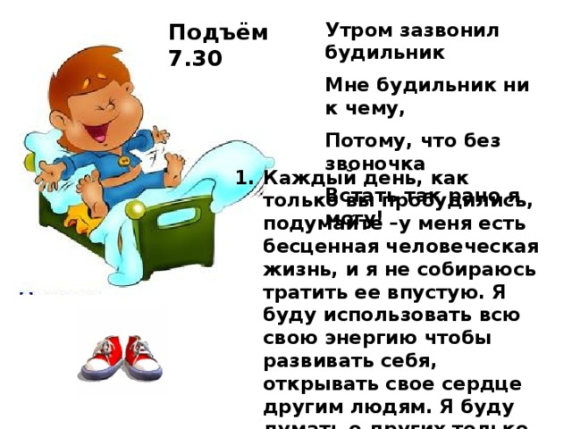 Подъём 7.30 Утром зазвонил будильник Мне будильник ни к чему, Потому, что без звоночка Встать так рано я могу! Каждый день, как только вы пробудились, подумайте –у меня есть бесценная человеческая жизнь, и я не собираюсь тратить ее впустую. Я буду использовать всю свою энергию чтобы развивать себя, открывать свое сердце другим людям. Я буду думать о других только хорошее, не позволю себе злиться или думать плохо о ком-то, я собираюсь быть полезным людям настолько, насколько я смогу.»   