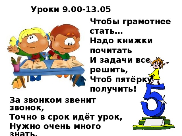 Уроки 9.00-13.05 Чтобы грамотнее стать…  Надо книжки почитать  И задачи все решить,  Чтоб пятёрку получить!   За звонком звенит звонок, Точно в срок идёт урок, Нужно очень много знать, Чтоб полезным в жизни стать.  
