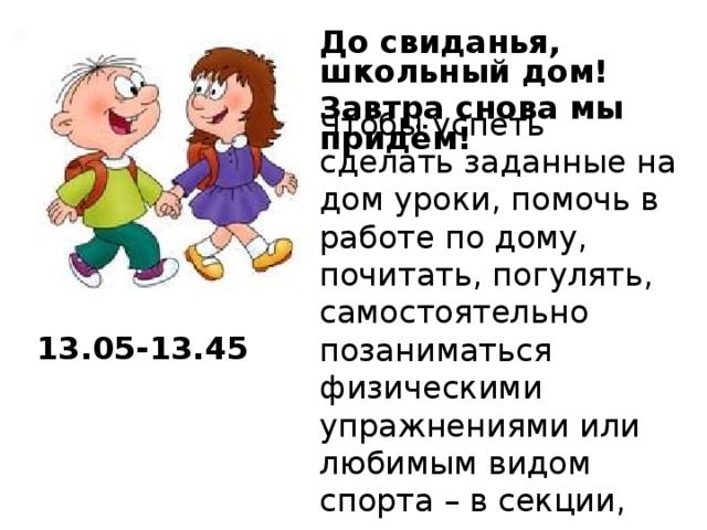 До свиданья, школьный дом! Завтра снова мы придём!  Чтобы успеть сделать заданные на дом уроки, помочь в работе по дому, почитать, погулять, самостоятельно позаниматься физическими упражнениями или любимым видом спорта – в секции, нужно уметь правильно распределить время. 13.05-13.45  