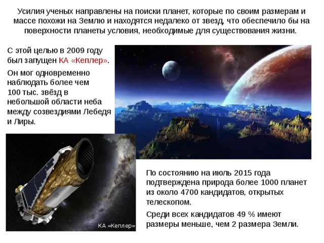 Усилия ученых направлены на поиски планет, которые по своим размерам и массе похожи на Землю и находятся недалеко от звезд, что обеспечило бы на поверхности планеты условия, необходимые для существования жизни. С этой целью в 2009 году был запущен КА «Кеплер» . Он мог одновременно наблюдать более чем 100 тыс. звёзд в небольшой области неба между созвездиями Лебедя и Лиры. По состоянию на июль 2015 года подтверждена природа более 1000 планет из около 4700 кандидатов, открытых телескопом. Среди всех кандидатов 49 % имеют размеры меньше, чем 2 размера Земли. Веста КА «Кеплер» 