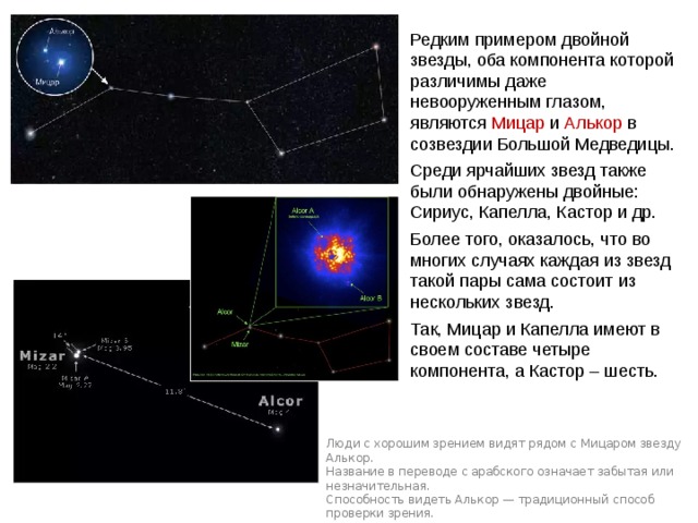 Редким примером двойной звезды, оба компонента которой различимы даже невооруженным глазом, являются Мицар и Алькор в созвездии Большой Медведицы. Среди ярчайших звезд также были обнаружены двойные: Сириус, Капелла, Кастор и др. Более того, оказалось, что во многих случаях каждая из звезд такой пары сама состоит из нескольких звезд. Так, Мицар и Капелла имеют в своем составе четыре компонента, а Кастор – шесть. Люди с хорошим зрением видят рядом с Мицаром звезду Алькор. Название в переводе с арабского означает забытая или незначительная. Способность видеть Алькор — традиционный способ проверки зрения. Веста 