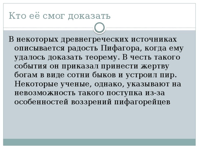 Кто её смог доказать В некоторых древнегреческих источниках описывается радость Пифагора, когда ему удалось доказать теорему. В честь такого события он приказал принести жертву богам в виде сотни быков и устроил пир. Некоторые ученые, однако, указывают на невозможность такого поступка из-за особенностей воззрений пифагорейцев 