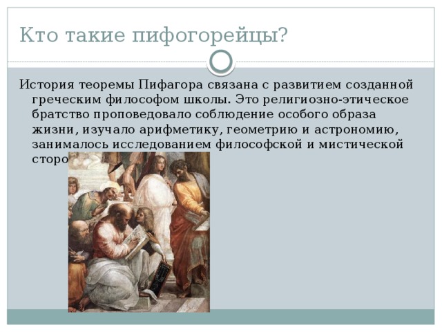 Кто такие пифогорейцы? История теоремы Пифагора связана с развитием созданной греческим философом школы. Это религиозно-этическое братство проповедовало соблюдение особого образа жизни, изучало арифметику, геометрию и астрономию, занималось исследованием философской и мистической стороны чисел. 