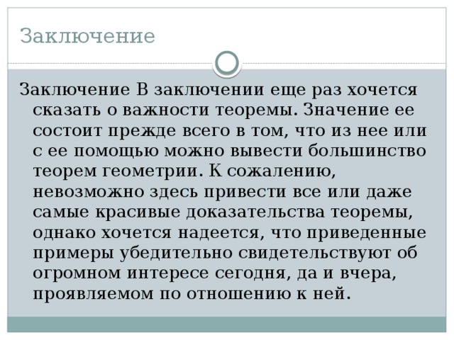 Заключение Заключение В заключении еще раз хочется сказать о важности теоремы. Значение ее состоит прежде всего в том, что из нее или с ее помощью можно вывести большинство теорем геометрии. К сожалению, невозможно здесь привести все или даже самые красивые доказательства теоремы, однако хочется надеется, что приведенные примеры убедительно свидетельствуют об огромном интересе сегодня, да и вчера, проявляемом по отношению к ней. 