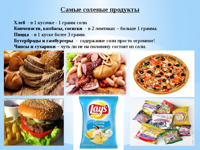 Самые соленые продукты Хлеб - в 1 кусочке - 1 грамм соли. Копчености, колбасы, сосиски - в 2 ломтиках – больше 1 грамма. Пицца - в 1 куске более 3 грамм. Бутерброды и гамбургеры - содержание соли просто огромное! Чипсы и сухарики – чуть ли не на половину состоят из соли. 