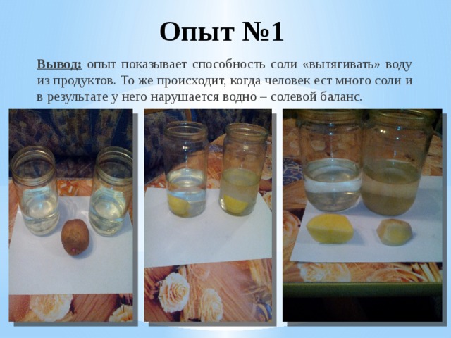 Опыт №1 Вывод:  опыт показывает способность соли «вытягивать» воду из продуктов. То же происходит, когда человек ест много соли и в результате у него нарушается водно – солевой баланс. 