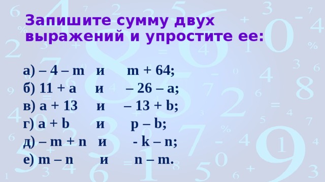 Запишите сумму двух выражений и упростите ее: а) – 4 – m и m + 64; б) 11 + а и – 26 – а; в) а + 13 и – 13 + b; г) a + b и p – b; д) – m + n и - k – n; е) m – n и n – m. 