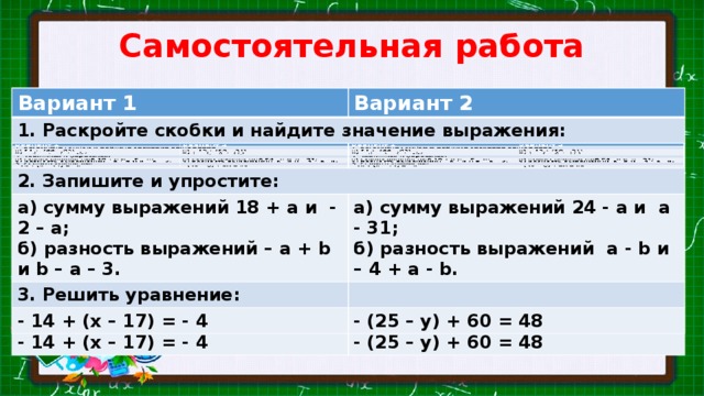 Самостоятельная работа Вариант 1 Вариант 1 1. Раскройте скобки и найдите значение выражения: Вариант 2 1. Раскройте скобки и найдите значение выражения: Вариант 2 а) 21 + (44 – 69); б) а) – 13 + (28 – 31); 2. Запишите и упростите: 2. Запишите и упростите: б) а) сумму выражений 18 + a и - 2 – a; а) сумму выражений 18 + a и - 2 – a; 3. Решить уравнение: а) сумму выражений 24 - a и a - 31; б) разность выражений – a + b и b – a – 3. 3. Решить уравнение: а) сумму выражений 24 - a и a - 31; б) разность выражений – a + b и b – a – 3. б) разность выражений a - b и – 4 + a - b. б) разность выражений a - b и – 4 + a - b. - 14 + (х – 17) = - 4 - 14 + (х – 17) = - 4 - (25 – у) + 60 = 48 - (25 – у) + 60 = 48 