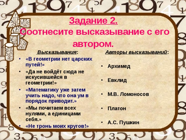 Задание 2.   Соотнесите высказывание с его автором.   Высказывания : Авторы высказываний : «В геометрии нет царских путей!»  Архимед  Евклид  М.В. Ломоносов  Платон  А.С. Пушкин «Да не войдёт сюда не искусившейся в геометрии!» «Математику уже затем учить надо, что она ум в порядок приводит.» «Мы почитаем всех нулями, а единицами себя.» «Не тронь моих кругов!» 