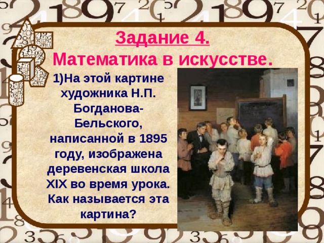 Задание 4.   Математика в искусстве.  1)На этой картине художника Н.П. Богданова-Бельского, написанной в 1895 году, изображена деревенская школа XIX во время урока. Как называется эта картина? 